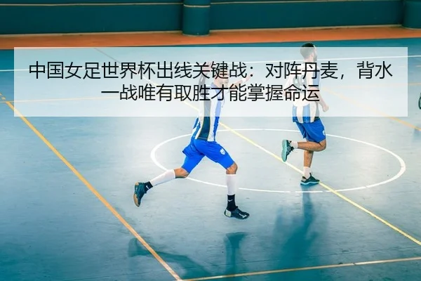中国女足世界杯出线关键战：对阵丹麦，背水一战唯有取胜才能掌握命运
